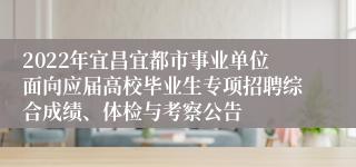 2022年宜昌宜都市事业单位面向应届高校毕业生专项招聘综合成绩、体检与考察公告