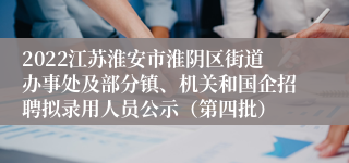 2022江苏淮安市淮阴区街道办事处及部分镇、机关和国企招聘拟录用人员公示（第四批）