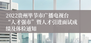 2022贵州毕节市广播电视台“人才强市”暨人才引进面试成绩及体检通知