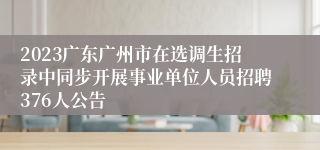 2023广东广州市在选调生招录中同步开展事业单位人员招聘376人公告