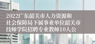 2022广东韶关市人力资源和社会保障局下属事业单位韶关市技师学院招聘专业教师10人公告