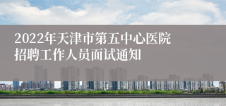 2022年天津市第五中心医院招聘工作人员面试通知