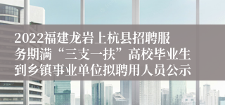 2022福建龙岩上杭县招聘服务期满“三支一扶”高校毕业生到乡镇事业单位拟聘用人员公示