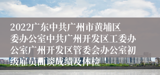 2022广东中共广州市黄埔区委办公室中共广州开发区工委办公室广州开发区管委会办公室初级雇员面谈成绩及体检