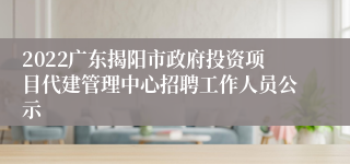 2022广东揭阳市政府投资项目代建管理中心招聘工作人员公示