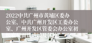 2022中共广州市黄埔区委办公室、中共广州开发区工委办公室、广州开发区管委会办公室初级雇员面谈成绩及体检