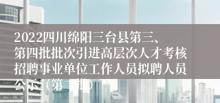 2022四川绵阳三台县第三、第四批批次引进高层次人才考核招聘事业单位工作人员拟聘人员公示（第二批）