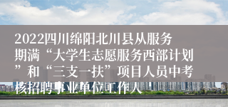2022四川绵阳北川县从服务期满“大学生志愿服务西部计划”和“三支一扶”项目人员中考核招聘事业单位工作人