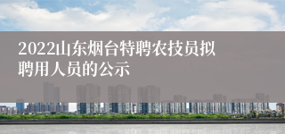 2022山东烟台特聘农技员拟聘用人员的公示