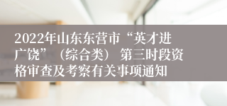 2022年山东东营市“英才进广饶”（综合类） 第三时段资格审查及考察有关事项通知