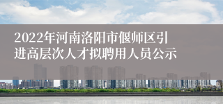 2022年河南洛阳市偃师区引进高层次人才拟聘用人员公示