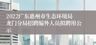 2022广东惠州市生态环境局龙门分局招聘编外人员拟聘用公示