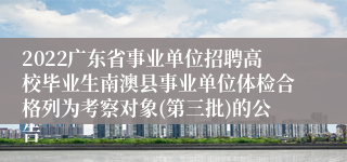 2022广东省事业单位招聘高校毕业生南澳县事业单位体检合格列为考察对象(第三批)的公告