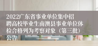 2022广东省事业单位集中招聘高校毕业生南澳县事业单位体检合格列为考察对象（第三批）公告