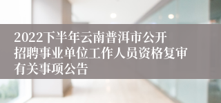 2022下半年云南普洱市公开招聘事业单位工作人员资格复审有关事项公告