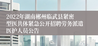 2022年湖南郴州临武县紧密型医共体紧急公开招聘劳务派遣医护人员公告