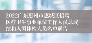 2022广东惠州市惠城区招聘医疗卫生事业单位工作人员总成绩和入围体检人员名单通告