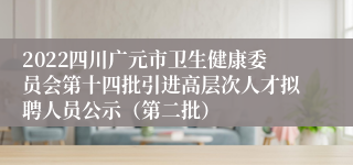 2022四川广元市卫生健康委员会第十四批引进高层次人才拟聘人员公示（第二批）