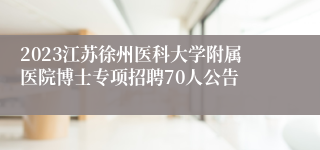 2023江苏徐州医科大学附属医院博士专项招聘70人公告