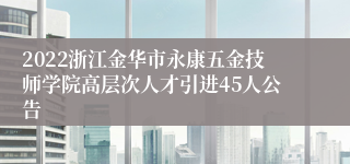 2022浙江金华市永康五金技师学院高层次人才引进45人公告