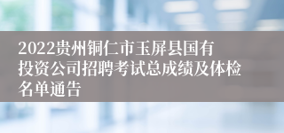 2022贵州铜仁市玉屏县国有投资公司招聘考试总成绩及体检名单通告