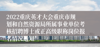 2022重庆英才大会重庆市规划和自然资源局所属事业单位考核招聘博士或正高级职称岗位报名情况通知