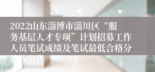 2022山东淄博市淄川区“服务基层人才专项”计划招募工作人员笔试成绩及笔试最低合格分数线公告