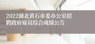 2022湖北黄石市委办公室招聘政府雇员综合成绩公告