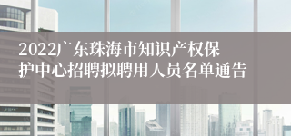 2022广东珠海市知识产权保护中心招聘拟聘用人员名单通告