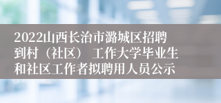 2022山西长治市潞城区招聘到村（社区） 工作大学毕业生和社区工作者拟聘用人员公示