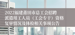 2022福建莆田市总工会招聘派遣用工人员（工会专干）资格复审情况及体检相关事项公告