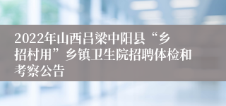 2022年山西吕梁中阳县“乡招村用”乡镇卫生院招聘体检和考察公告