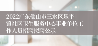 2022广东佛山市三水区乐平镇社区卫生服务中心事业单位工作人员招聘拟聘公示