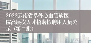 2022云南省阜外心血管病医院高层次人才招聘拟聘用人员公示（第二批）