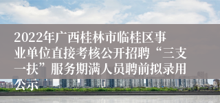 2022年广西桂林市临桂区事业单位直接考核公开招聘“三支一扶”服务期满人员聘前拟录用公示