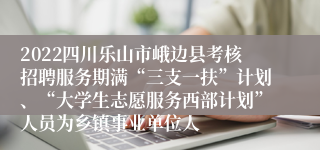 2022四川乐山市峨边县考核招聘服务期满“三支一扶”计划、“大学生志愿服务西部计划”人员为乡镇事业单位人