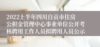 2022上半年四川自贡市住房公积金管理中心事业单位公开考核聘用工作人员拟聘用人员公示（第二批）