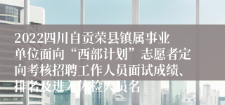 2022四川自贡荣县镇属事业单位面向“西部计划”志愿者定向考核招聘工作人员面试成绩、排名及进入体检人员名