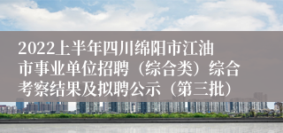 2022上半年四川绵阳市江油市事业单位招聘（综合类）综合考察结果及拟聘公示（第三批）