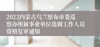 2022内蒙古乌兰察布市委巡察办所属事业单位选调工作人员资格复审通知