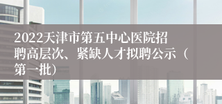 2022天津市第五中心医院招聘高层次、紧缺人才拟聘公示（第一批）