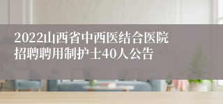 2022山西省中西医结合医院招聘聘用制护士40人公告