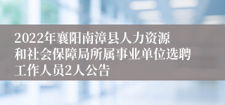 2022年襄阳南漳县人力资源和社会保障局所属事业单位选聘工作人员2人公告