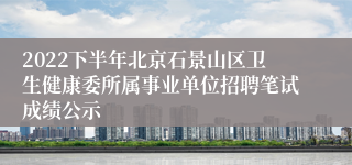 2022下半年北京石景山区卫生健康委所属事业单位招聘笔试成绩公示