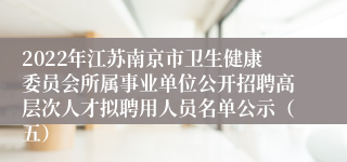 2022年江苏南京市卫生健康委员会所属事业单位公开招聘高层次人才拟聘用人员名单公示（五）