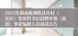 2022年湖南株洲攸县从村（社区）党组织书记招聘乡镇（街道）事业编制人员面试公告