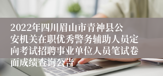 2022年四川眉山市青神县公安机关在职优秀警务辅助人员定向考试招聘事业单位人员笔试卷面成绩查询公告