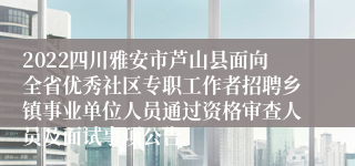 2022四川雅安市芦山县面向全省优秀社区专职工作者招聘乡镇事业单位人员通过资格审查人员及面试事项公告