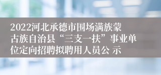 2022河北承德市围场满族蒙古族自治县“三支一扶”事业单位定向招聘拟聘用人员公 示