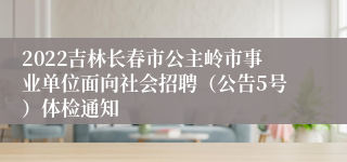 2022吉林长春市公主岭市事业单位面向社会招聘（公告5号）体检通知